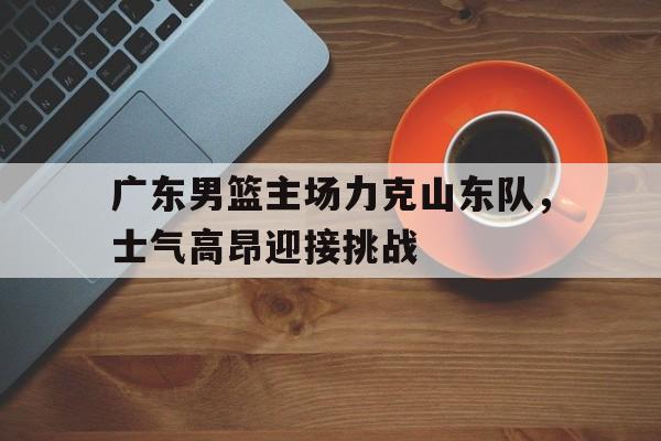 广东男篮主场力克山东队，士气高昂迎接挑战