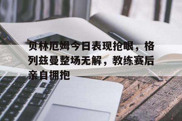 贝林厄姆今日表现抢眼，格列兹曼整场无解，教练赛后亲自拥抱
